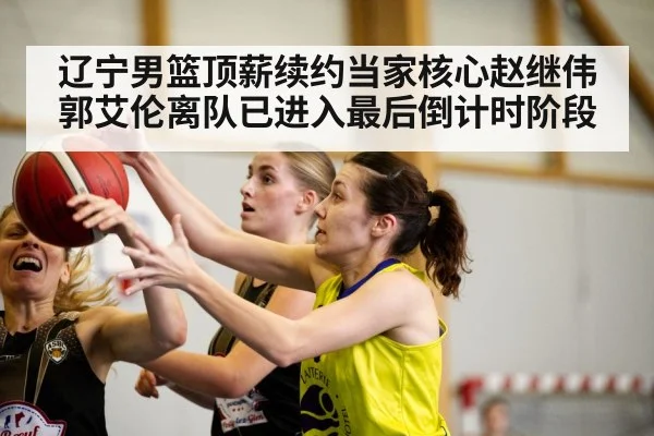 辽宁男篮顶薪续约当家核心赵继伟郭艾伦离队已进入最后倒计时阶段