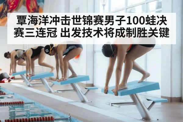 覃海洋冲击世锦赛男子100蛙决赛三连冠 出发技术将成制胜关键