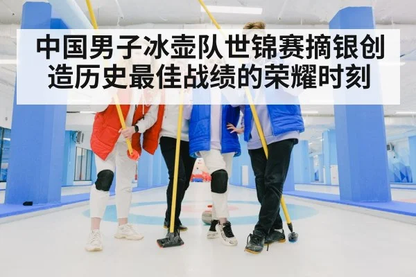 中国男子冰壶队世锦赛摘银创造历史最佳战绩的荣耀时刻